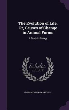portada The Evolution of Life, Or, Causes of Change in Animal Forms: A Study in Biology