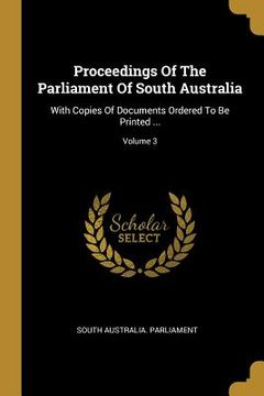 portada Proceedings Of The Parliament Of South Australia: With Copies Of Documents Ordered To Be Printed ...; Volume 3 (en Inglés)
