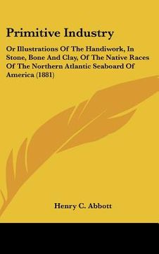 portada primitive industry: or illustrations of the handiwork, in stone, bone and clay, of the native races of the northern atlantic seaboard of a (en Inglés)