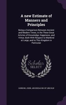 portada A new Estimate of Manners and Principles: Being a Comparison Between Ancient and Modern Times, in the Three Great Articles of Knowledge, Happiness, an (in English)