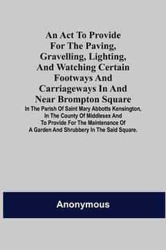 portada An Act to Provide for the Paving, Gravelling, Lighting, and Watching Certain Footways and Carriageways in and Near Brompton Square; In the Parish of S