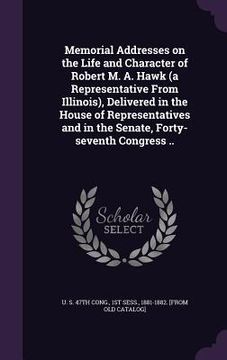 portada Memorial Addresses on the Life and Character of Robert M. A. Hawk (a Representative From Illinois), Delivered in the House of Representatives and in t (en Inglés)