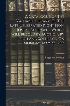 portada A Catalogue Of The Valuable Library, Of The Late Celebrated Right Hon. Joseph Addison, ... Which Will Be Sold By Auction, By Leigh And Sotheby, ... On