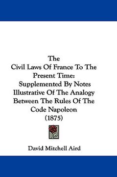 portada the civil laws of france to the present time: supplemented by notes illustrative of the analogy between the rules of the code napoleon (1875) (en Inglés)