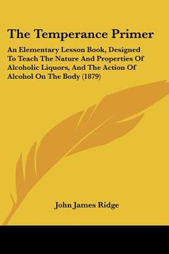 portada the temperance primer: an elementary lesson book, designed to teach the nature and properties of alcoholic liquors, and the action of alcohol