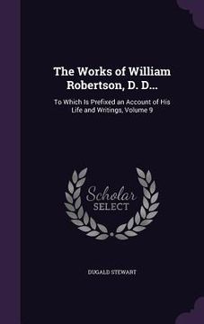 portada The Works of William Robertson, D. D...: To Which Is Prefixed an Account of His Life and Writings, Volume 9