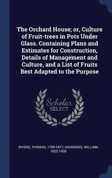 portada The Orchard House; or, Culture of Fruit-trees in Pots Under Glass. Containing Plans and Estimates for Construction, Details of Management and Culture, (en Inglés)