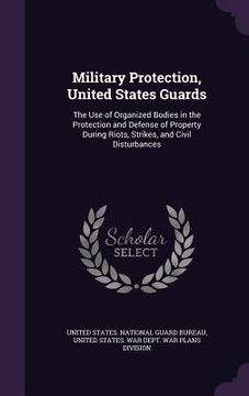 portada Military Protection, United States Guards: The Use of Organized Bodies in the Protection and Defense of Property During Riots, Strikes, and Civil Dist (en Inglés)