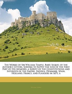 portada the works of sir william temple, bart: sequel of the author's letters, serving to supply the loss of the first part of his memoirs. a survey of the co (en Inglés)