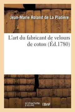 portada L'Art Du Fabricant de Velours de Coton. Une Dissertation Sur La Nature, Le Choix Et La Préparation: Des Matières Et Suivi d'Un Traité de la Teinture E (in French)