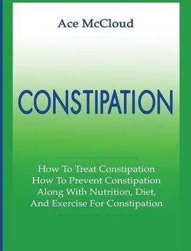 portada Constipation: How To Treat Constipation: How To Prevent Constipation: Along With Nutrition, Diet, And Exercise For Constipation (All Natural & Medical Solutions & Home Remedies)