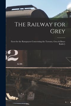 portada The Railway for Grey [microform]: Facts for the Ratepayers Concerning the Toronto, Grey & Bruce Railw'y (in English)