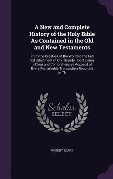 portada A New and Complete History of the Holy Bible As Contained in the Old and New Testaments: From the Creation of the World to the Full Establishment of C