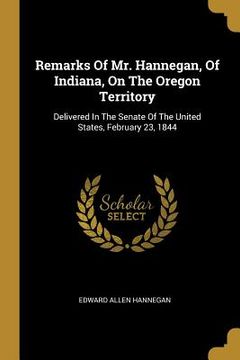 portada Remarks Of Mr. Hannegan, Of Indiana, On The Oregon Territory: Delivered In The Senate Of The United States, February 23, 1844 (en Inglés)