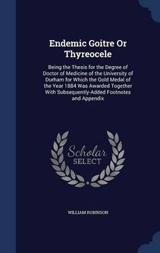 portada Endemic Goitre Or Thyreocele: Being the Thesis for the Degree of Doctor of Medicine of the University of Durham for Which the Gold Medal of the Year ... Subsequently-Added Footnotes and Appendix