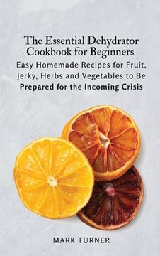 portada The Essential Dehydrator Cookbook for Beginners: Easy Homemade Recipes for Fruit, Jerky, Herbs and Vegetables to Be Prepared for the Incoming Crisis (in English)