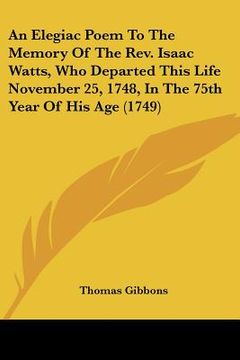 portada an elegiac poem to the memory of the rev. isaac watts, who departed this life november 25, 1748, in the 75th year of his age (1749) (en Inglés)