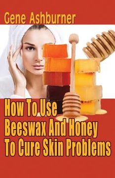 portada How To Use Beeswax And Honey To Cure Skin Problems (en Inglés)