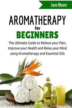 portada Aromatherapy for Beginners: The Ultimate Guide to Relieve your Pain, Improve your Health and Relax your Mind using Aromatherapy and Essential Oils (en Inglés)