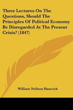 portada three lectures on the questions, should the principles of political economy be disregarded at the present crisis? (1847) (en Inglés)
