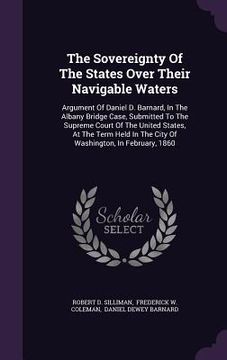 portada The Sovereignty Of The States Over Their Navigable Waters: Argument Of Daniel D. Barnard, In The Albany Bridge Case, Submitted To The Supreme Court Of (in English)