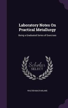 portada Laboratory Notes On Practical Metallurgy: Being a Graduated Series of Exercises (en Inglés)