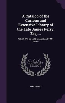 portada A Catalog of the Curious and Extensive Library of the Late James Perry, Esq. ...: Which Will Be Sold by Auction by Mr. Evans (en Inglés)