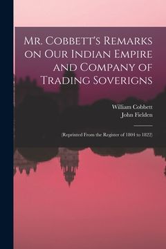 portada Mr. Cobbett's Remarks on Our Indian Empire and Company of Trading Soverigns: (reprinted From the Register of 1804 to 1822) (en Inglés)