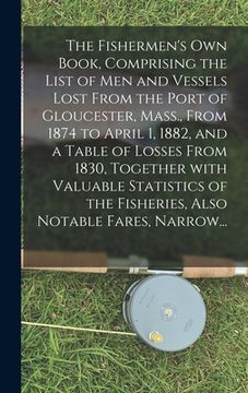 portada The Fishermen's Own Book, Comprising the List of Men and Vessels Lost From the Port of Gloucester, Mass., From 1874 to April 1, 1882, and a Table of L