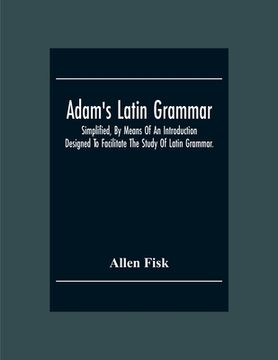 portada Adam'S Latin Grammar: Simplified, By Means Of An Introduction: Designed To Facilitate The Study Of Latin Grammar. (en Inglés)