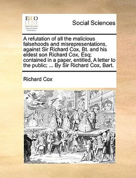 portada a refutation of all the malicious falsehoods and misrepresentations, against sir richard cox, bt. and his eldest son richard cox, esq; contained in (en Inglés)