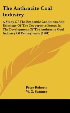 portada the anthracite coal industry: a study of the economic conditions and relations of the cooperative forces in the development of the anthracite coal i (in English)