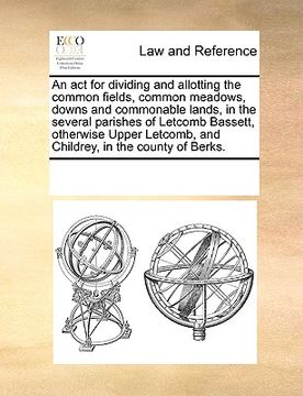 portada an act for dividing and allotting the common fields, common meadows, downs and commonable lands, in the several parishes of letcomb bassett, otherwis (en Inglés)