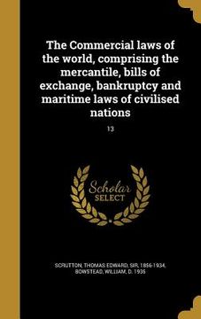 portada The Commercial laws of the world, comprising the mercantile, bills of exchange, bankruptcy and maritime laws of civilised nations; 13