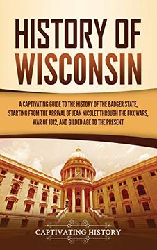 portada History of Wisconsin: A Captivating Guide to the History of the Badger State, Starting From the Arrival of Jean Nicolet Through the fox Wars, war of 1812, and Gilded age to the Present (en Inglés)