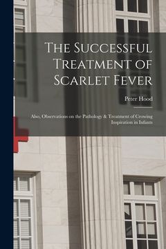 portada The Successful Treatment of Scarlet Fever: Also, Observations on the Pathology & Treatment of Crowing Inspiration in Infants (en Inglés)