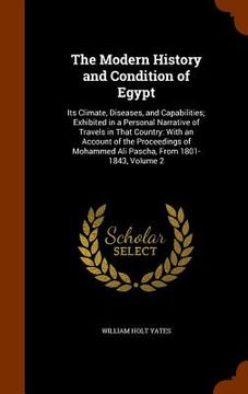 portada The Modern History and Condition of Egypt: Its Climate, Diseases, and Capabilities; Exhibited in a Personal Narrative of Travels in That Country: With (en Inglés)