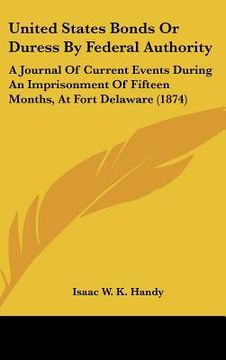 portada united states bonds or duress by federal authority: a journal of current events during an imprisonment of fifteen months, at fort delaware (1874) (in English)