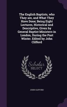 portada The English Baptists, who They are, and What They Have Done; Being Eight Lectures, Historical and Descriptive, Given by General Baptist Ministers in L (en Inglés)