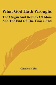 portada what god hath wrought: the origin and destiny of man, and the end of the time (1912) (en Inglés)