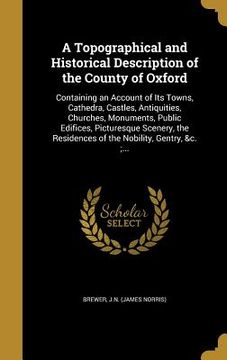 portada A Topographical and Historical Description of the County of Oxford: Containing an Account of Its Towns, Cathedra, Castles, Antiquities, Churches, Monu (en Inglés)