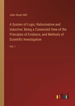 portada A System of Logic, Ratiocinative and Inductive: Being a Connected View of the Principles of Evidence, and Methods of Scientific Investigation: Vol. I
