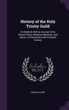 portada History of the Holy Trinity Guild: At Sleaford, With an Account of Its Miracle Plays, Religious Mysteries, and Shows, As Practiced in the Fifteenth Ce