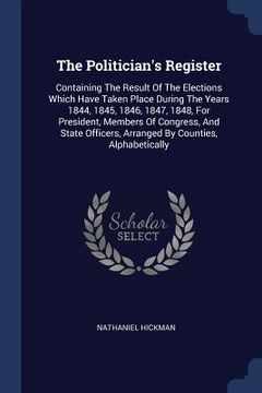 portada The Politician's Register: Containing The Result Of The Elections Which Have Taken Place During The Years 1844, 1845, 1846, 1847, 1848, For Presi