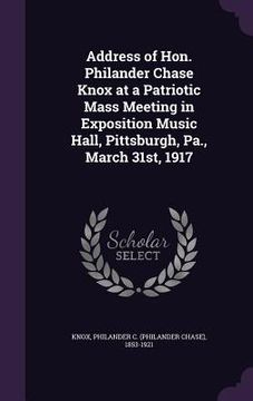 portada Address of Hon. Philander Chase Knox at a Patriotic Mass Meeting in Exposition Music Hall, Pittsburgh, Pa., March 31st, 1917 (in English)