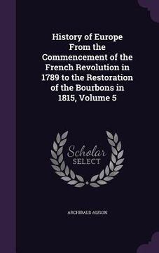 portada History of Europe From the Commencement of the French Revolution in 1789 to the Restoration of the Bourbons in 1815, Volume 5 (en Inglés)