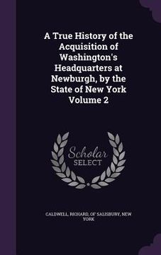 portada A True History of the Acquisition of Washington's Headquarters at Newburgh, by the State of New York Volume 2 (en Inglés)