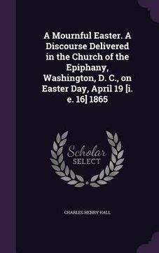 portada A Mournful Easter. A Discourse Delivered in the Church of the Epiphany, Washington, D. C., on Easter Day, April 19 [i. e. 16] 1865 (en Inglés)