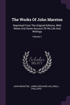 portada The Works Of John Marston: Reprinted From The Original Editions, With Notes And Some Account Of His Life And Writings; Volume 2 (en Inglés)