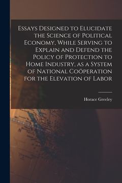portada Essays Designed to Elucidate the Science of Political Economy [microform], While Serving to Explain and Defend the Policy of Protection to Home Indust (en Inglés)